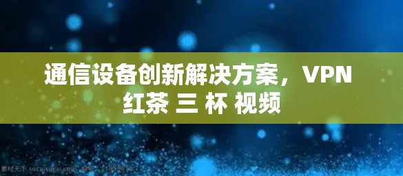 通信设备创新解决方案,VPN 红茶 三 杯 视频 通信设备创新解决方案,VPN 红茶 三 杯 视频