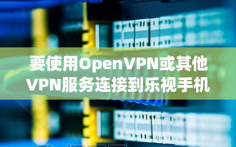 要使用OpenVPN或其他VPN服务连接到乐视手机,可以按照以下步骤操作 要使用OpenVPN或其他VPN服务连接到乐视手机,可以按照以下步骤操作