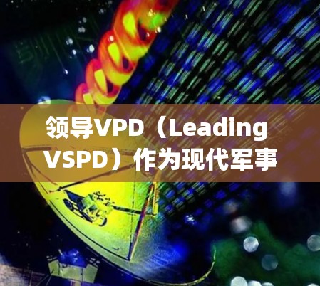领导VPD(Leading VSPD)作为现代军事体系的核心,其使用系统整合了多种现代技术和工具,旨在高效执行战略战术。以下是对领导VPD使用的系统和功能的详细总结 领导VPD(Leading VSPD)作为现代军事体系的核心,其使用系统整合了多种现代技术和工具,旨在高效执行战略战术。以下是对领导VPD使用的系统和功能的详细总结