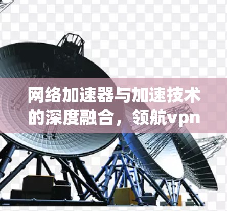 网络加速器与加速技术的深度融合,领航vpn的未来展望 网络加速器与加速技术的深度融合,领航vpn的未来展望