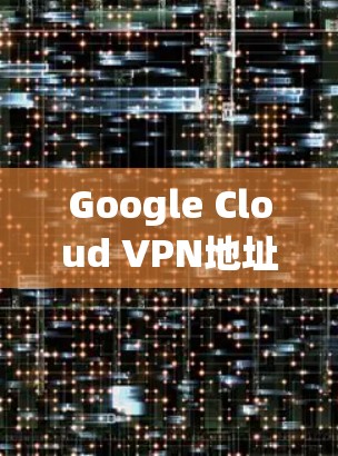Google Cloud VPN地址解析,高效访问与安全防护的双刃剑 Google Cloud VPN地址解析,高效访问与安全防护的双刃剑