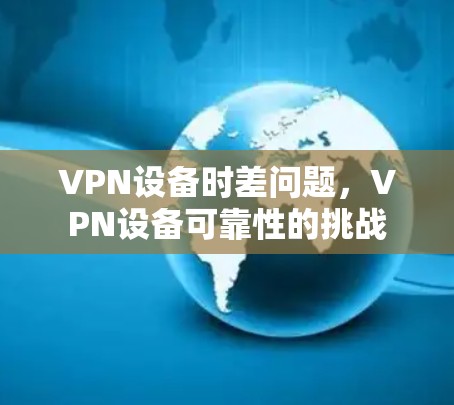 VPN设备时差问题,VPN设备可靠性的挑战 VPN设备时差问题,VPN设备可靠性的挑战