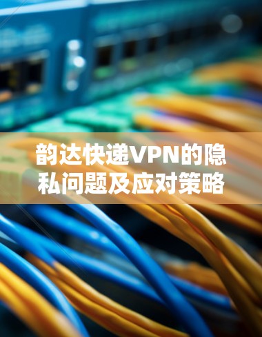 韵达快递VPN的隐私问题及应对策略