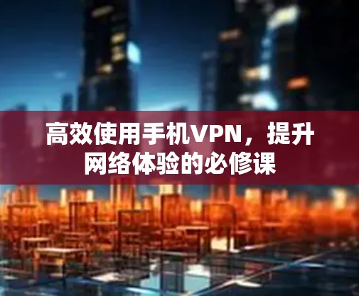 高效使用手机VPN,提升网络体验的必修课 高效使用手机VPN,提升网络体验的必修课