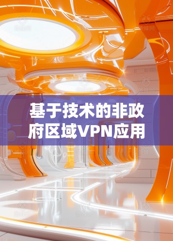 基于技术的非政府区域VPN应用,发展现状与未来挑战 基于技术的非政府区域VPN应用,发展现状与未来挑战