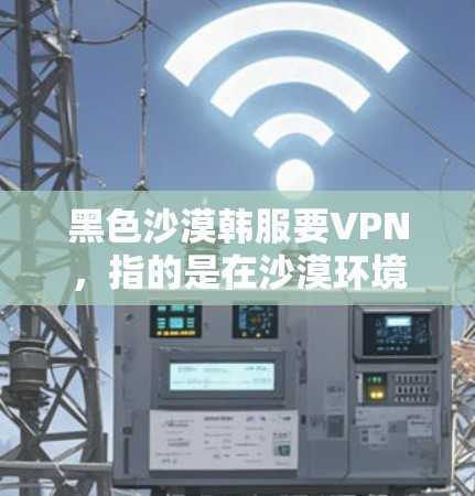 黑色沙漠韩服要VPN,指的是在沙漠环境中佩戴的韩服具有增强保护的功能,如VPN效果。以下是几种适合沙漠环境的韩服推荐 黑色沙漠韩服要VPN,指的是在沙漠环境中佩戴的韩服具有增强保护的功能,如VPN效果。以下是几种适合沙漠环境的韩服推荐
