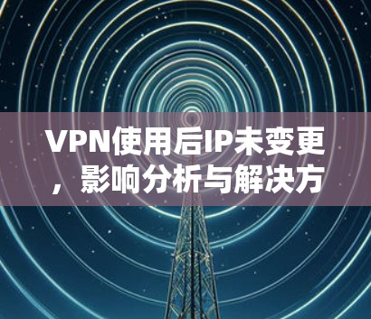VPN使用后IP未变更,影响分析与解决方案 VPN使用后IP未变更,影响分析与解决方案