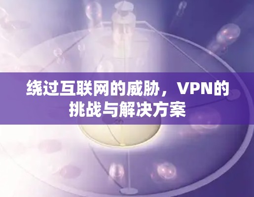 绕过互联网的威胁,VPN的挑战与解决方案 绕过互联网的威胁,VPN的挑战与解决方案