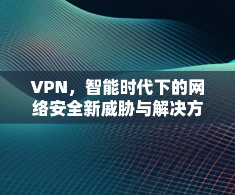 VPN，智能时代下的网络安全新威胁与解决方案