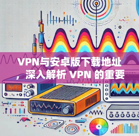 VPN与安卓版下载地址，深入解析 VPN 的重要性和下载选择