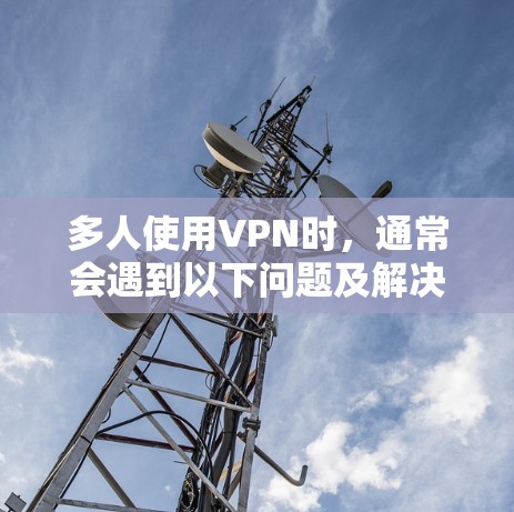 多人使用VPN时，通常会遇到以下问题及解决方案