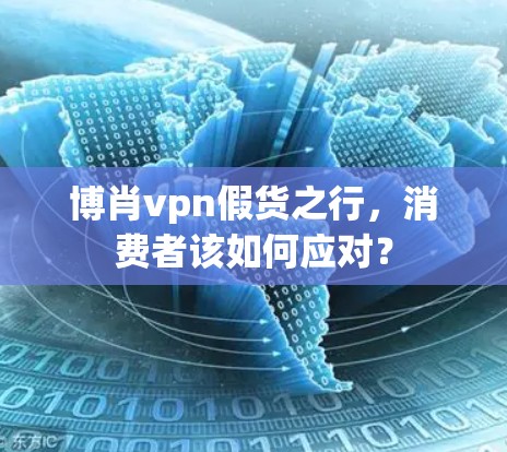 博肖vpn假货之行,消费者该如何应对? 博肖vpn假货之行,消费者该如何应对?