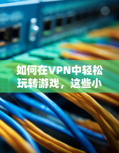 如何在VPN中轻松玩转游戏，这些小技巧简直妙极了