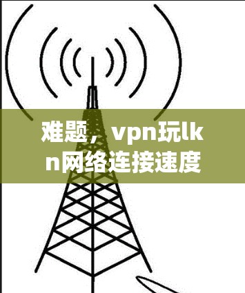 难题,vpn玩lkn网络连接速度异常分析与优化建议 难题,vpn玩lkn网络连接速度异常分析与优化建议