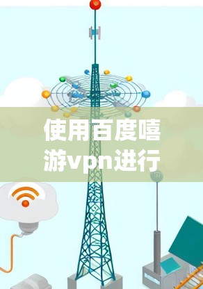 使用百度嘻游vpn进行VPN连接需要遵循以下步骤 使用百度嘻游vpn进行VPN连接需要遵循以下步骤