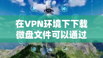 在VPN环境下下载微盘文件可以通过以下步骤实现