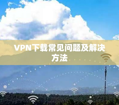 VPN下载常见问题及解决方法 VPN下载常见问题及解决方法