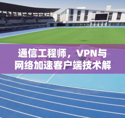 通信工程师,VPN与网络加速客户端技术解析 通信工程师,VPN与网络加速客户端技术解析