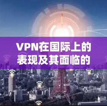 VPN在国际上的表现及其面临的挑战,可以从以下几个方面进行分析 VPN在国际上的表现及其面临的挑战,可以从以下几个方面进行分析