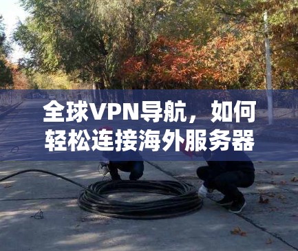全球VPN导航,如何轻松连接海外服务器 全球VPN导航,如何轻松连接海外服务器