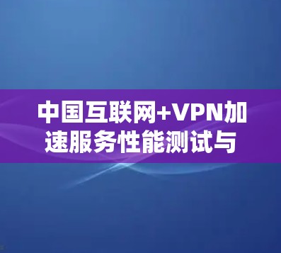中国互联网+VPN加速服务性能测试与用户体验分析 中国互联网+VPN加速服务性能测试与用户体验分析