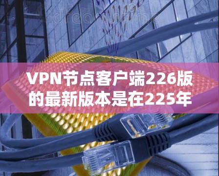 VPN节点客户端226版的最新版本是在225年基础上的升级，旨在提升安全性、用户体验和功能性能。以下是该版本的主要特点和更新点