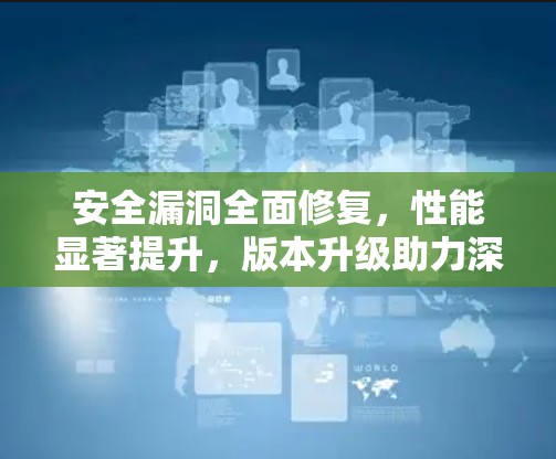 安全漏洞全面修复，性能显著提升，版本升级助力深度连接