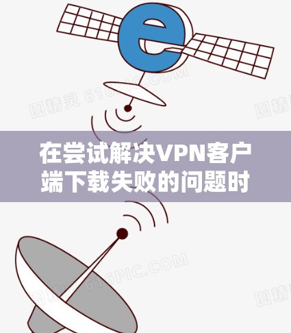 在尝试解决VPN客户端下载失败的问题时，可以按照以下步骤进行排查和解决