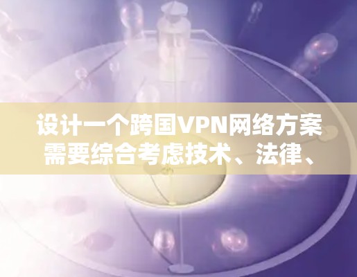 设计一个跨国VPN网络方案需要综合考虑技术、法律、安全和管理等多个方面。以下是详细的步骤指南