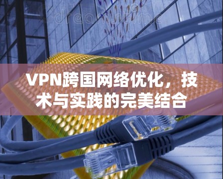 VPN跨国网络优化,技术与实践的完美结合 VPN跨国网络优化,技术与实践的完美结合