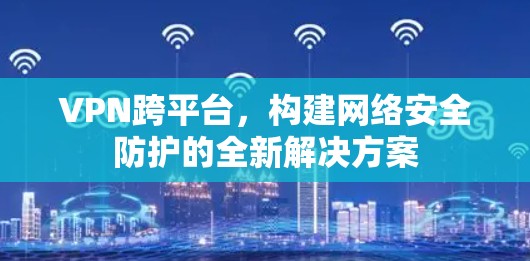 VPN跨平台,构建网络安全防护的全新解决方案 VPN跨平台,构建网络安全防护的全新解决方案