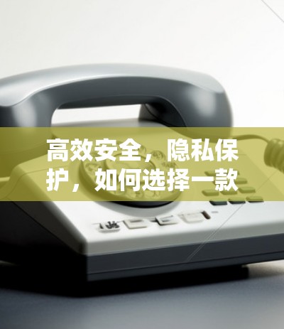 高效安全，隐私保护，如何选择一款值得信赖的VPN工具