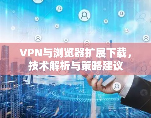 VPN与浏览器扩展下载，技术解析与策略建议