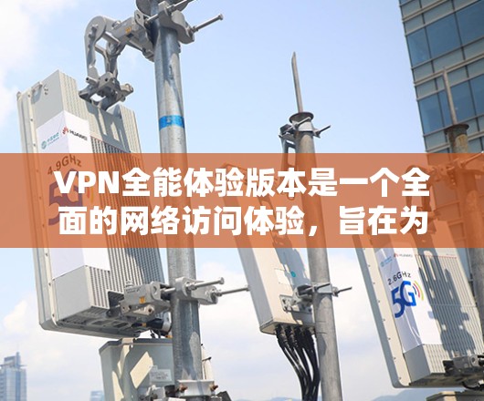 VPN全能体验版本是一个全面的网络访问体验，旨在为用户提供便捷、安全的网络访问。以下是该版本的详细内容