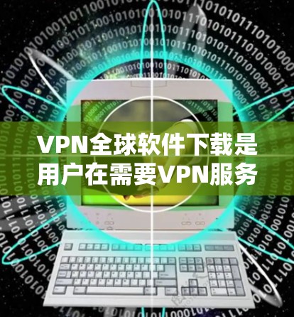 VPN全球软件下载是用户在需要VPN服务时的一种选择，用户可以通过以下步骤或平台下载并安装VPN软件