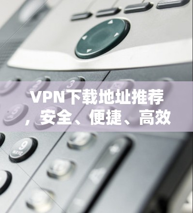 VPN下载地址推荐,安全、便捷、高效 VPN下载地址推荐,安全、便捷、高效