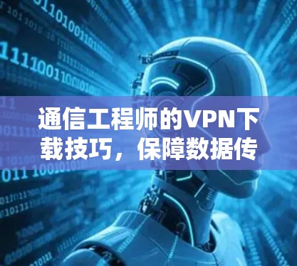 通信工程师的VPN下载技巧,保障数据传输的高效与安全