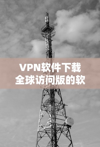 VPN软件下载全球访问版的软件种类繁多,但通常需要满足以下几个条件