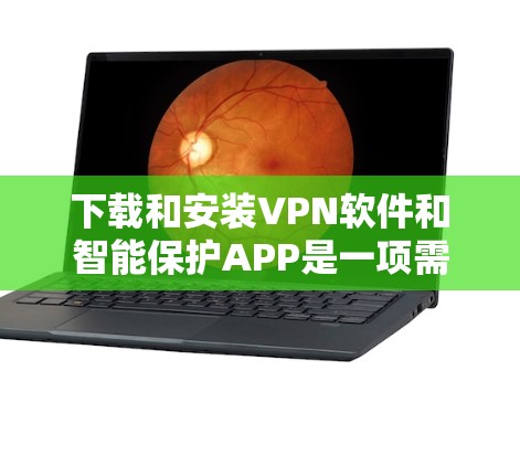 下载和安装VPN软件和智能保护APP是一项需要谨慎处理的步骤,以下是详细的指南和建议